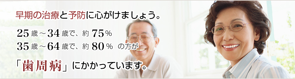 早期の治療と予防に心がけましょう。25歳〜34歳で、約75％ 35歳〜64歳で、約80％の方が「歯周病」にかかっています。